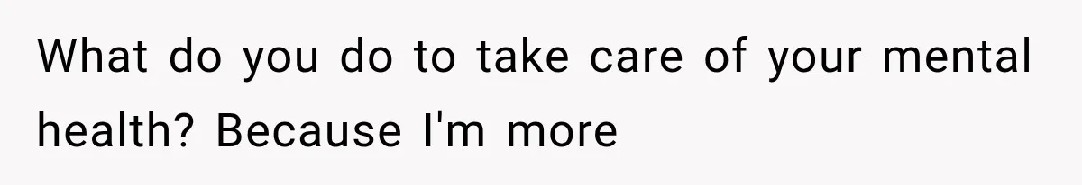 What do you do to take care of your mental health? Because I'm more