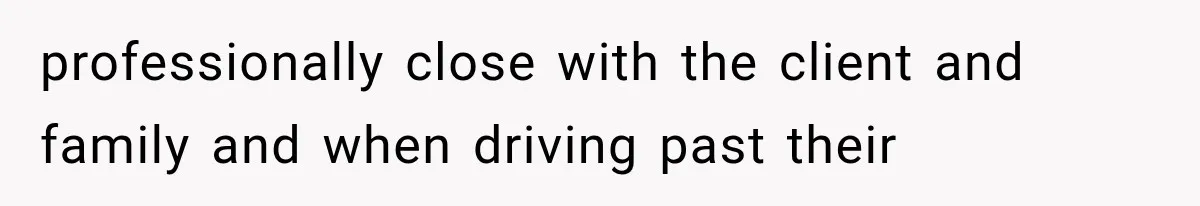 professionally close with the client and family and when driving past their