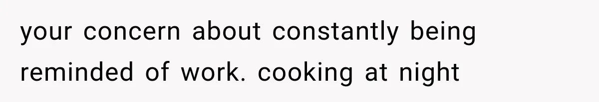 your concern about constantly being reminded of work. cooking at night