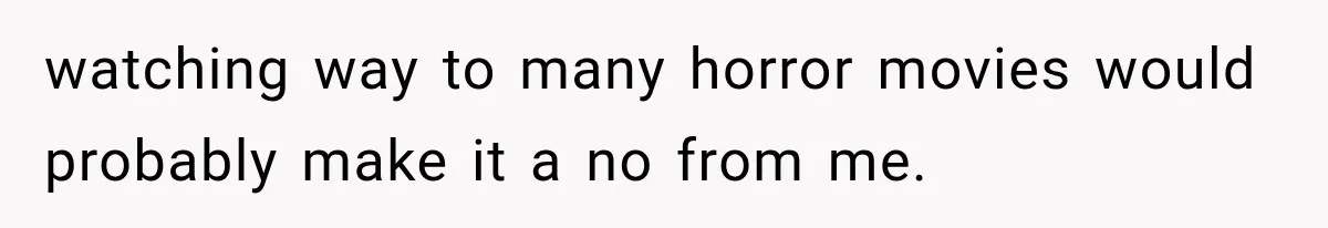 watching way to many horror movies would probably make it a no from me.