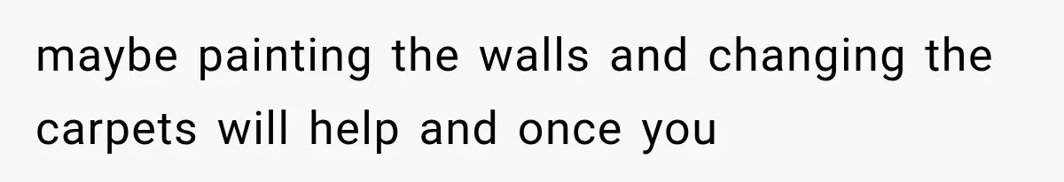 maybe painting the walls and changing the carpets will help and once you