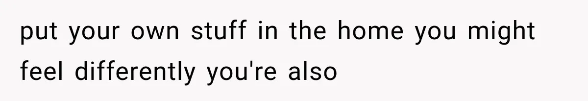 put your own stuff in the home you might feel differently you're also