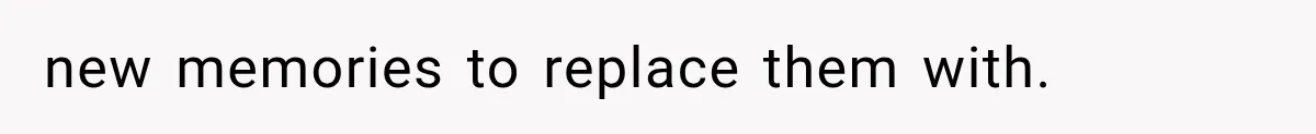new memories to replace them with.
