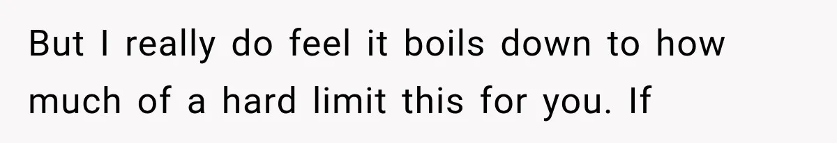 But I really do feel it boils down to how much of a hard limit this for you. If