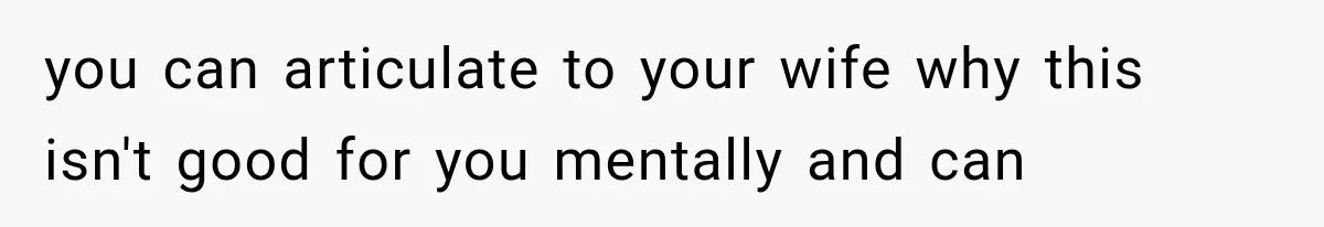 you can articulate to your wife why this isn't good for you mentally and can
