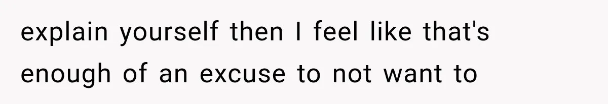 explain yourself then I feel like that's enough of an excuse to not want to