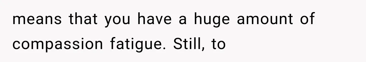 means that you have a huge amount of compassion fatigue. Still, to