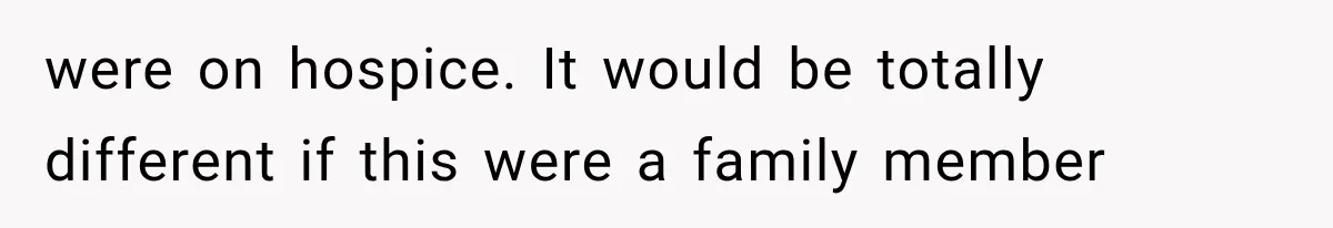 were on hospice. It would be totally different if this were a family member
