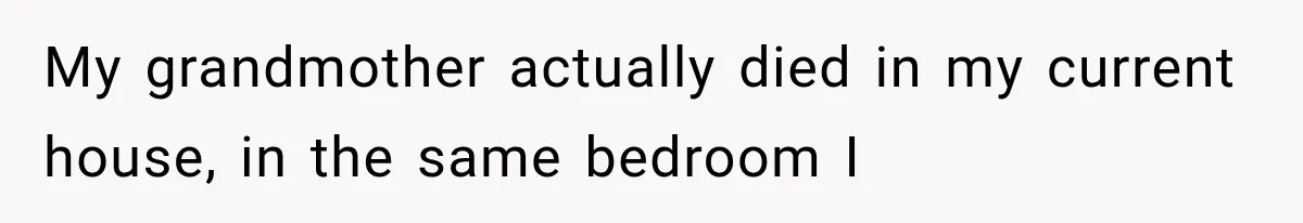 My grandmother actually died in my current house, in the same bedroom I