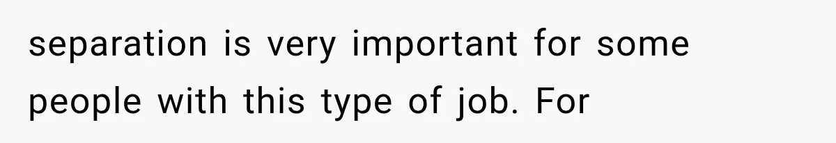 separation is very important for some people with this type of job. For