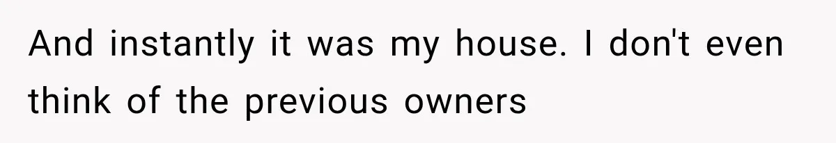 And instantly it was my house. I don't even think of the previous owners