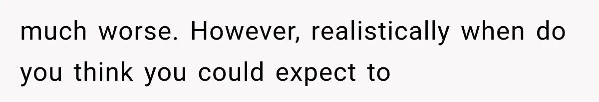 much worse. However, realistically when do you think you could expect to