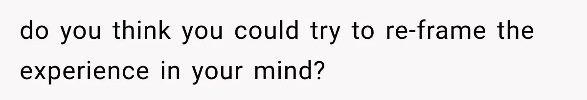 do you think you could try to re-frame the experience in your mind?