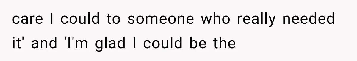 care I could to someone who really needed it' and 'I'm glad I could be the