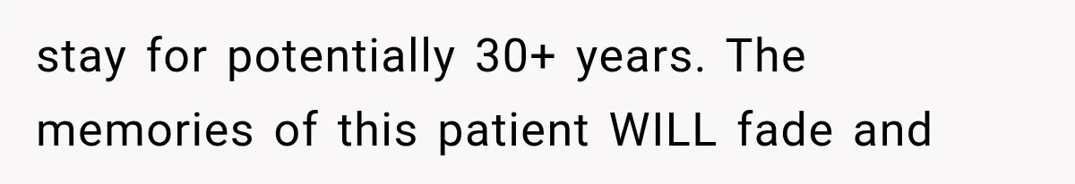 stay for potentially 30+ years. The memories of this patient WILL fade and