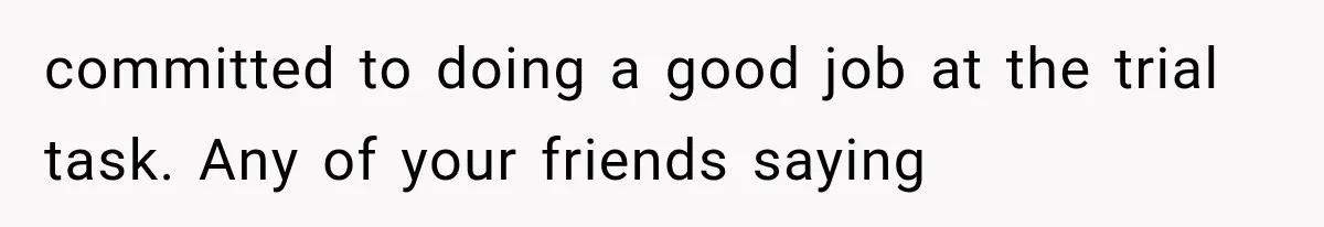 Woman Gives Her Ex-Friend a “Perfect” Reference, Then Watches Her Dream Job Slip Away committed to doing a good job at the trial task. Any of your friends saying