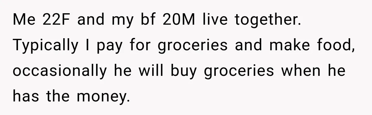 Woman Spent Hundreds Feeding Her Boyfriend, Then Realized She Was Paying For Everything Me 22F and my bf 20M live together. Typically I pay for groceries and make food, occasionally he will buy groceries when he has the money.