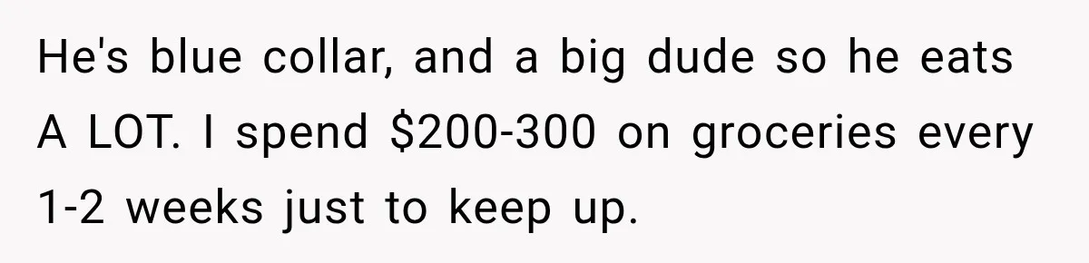 Woman Spent Hundreds Feeding Her Boyfriend, Then Realized She Was Paying For Everything He's blue collar, and a big dude so he eats A LOT. I spend $200-300 on groceries every 1-2 weeks just to keep up.