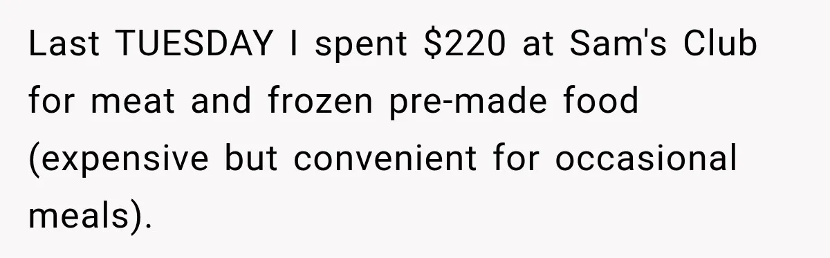 Woman Spent Hundreds Feeding Her Boyfriend, Then Realized She Was Paying For Everything Last TUESDAY I spent $220 at Sam's Club for meat and frozen pre-made food (expensive but convenient for occasional meals).