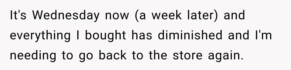 Woman Spent Hundreds Feeding Her Boyfriend, Then Realized She Was Paying For Everything It's Wednesday now (a week later) and everything I bought has diminished and I'm needing to go back to the store again.