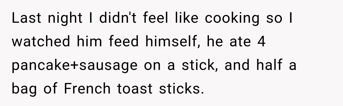 Woman Spent Hundreds Feeding Her Boyfriend, Then Realized She Was Paying For Everything Last night I didn't feel like cooking so I watched him feed himself, he ate 4 pancake+sausage on a stick, and half a bag of French toast sticks.