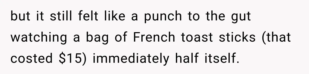 Woman Spent Hundreds Feeding Her Boyfriend, Then Realized She Was Paying For Everything but it still felt like a punch to the gut watching a bag of French toast sticks (that costed $15) immediately half itself.