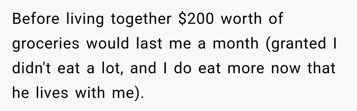 Woman Spent Hundreds Feeding Her Boyfriend, Then Realized She Was Paying For Everything Before living together $200 worth of groceries would last me a month (granted I didn't eat a lot, and I do eat more now that he lives with me).