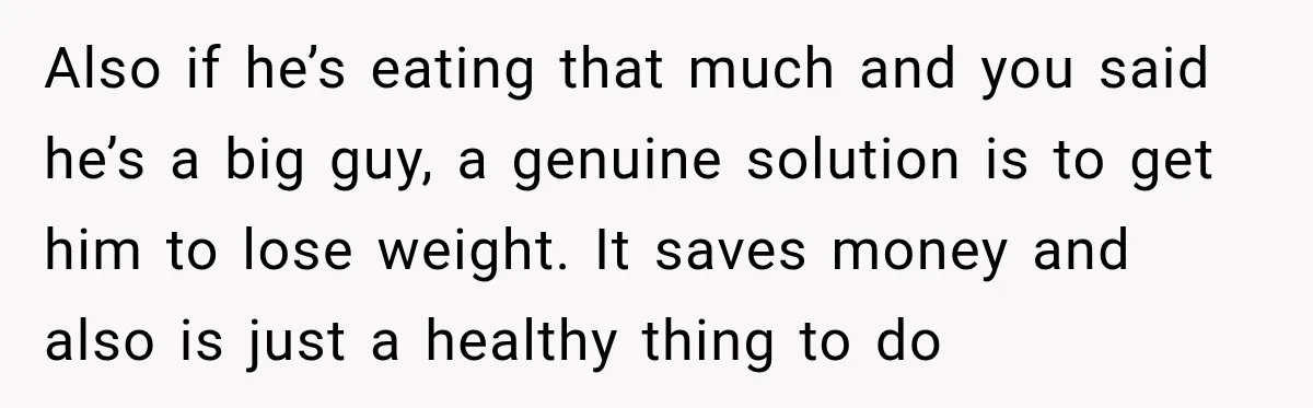 Woman Spent Hundreds Feeding Her Boyfriend, Then Realized She Was Paying For Everything Also if he’s eating that much and you said he’s a big guy, a genuine solution is to get him to lose weight. It saves money and also is just...