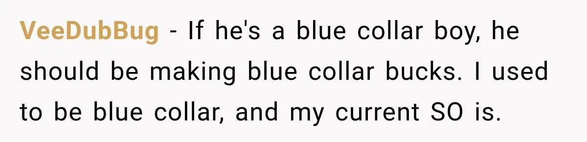 Woman Spent Hundreds Feeding Her Boyfriend, Then Realized She Was Paying For Everything VeeDubBug − If he's a blue collar boy, he should be making blue collar bucks. I used to be blue collar, and my current SO is.