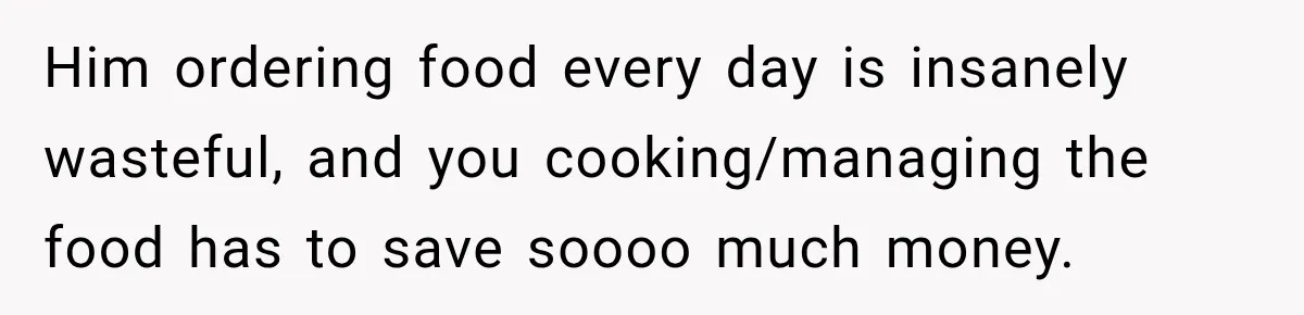 Woman Spent Hundreds Feeding Her Boyfriend, Then Realized She Was Paying For Everything Him ordering food every day is insanely wasteful, and you cooking/managing the food has to save soooo much money.