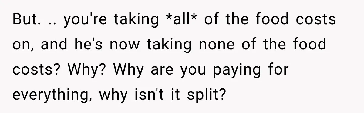 Woman Spent Hundreds Feeding Her Boyfriend, Then Realized She Was Paying For Everything But. .. you're taking *all* of the food costs on, and he's now taking none of the food costs? Why? Why are you paying for everything, why isn't it split?