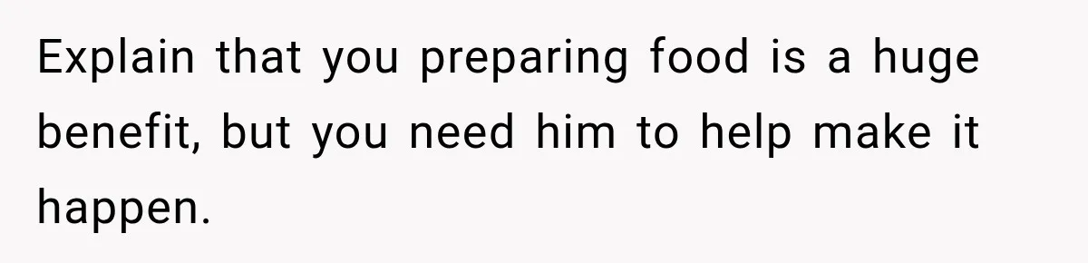 Woman Spent Hundreds Feeding Her Boyfriend, Then Realized She Was Paying For Everything Explain that you preparing food is a huge benefit, but you need him to help make it happen.