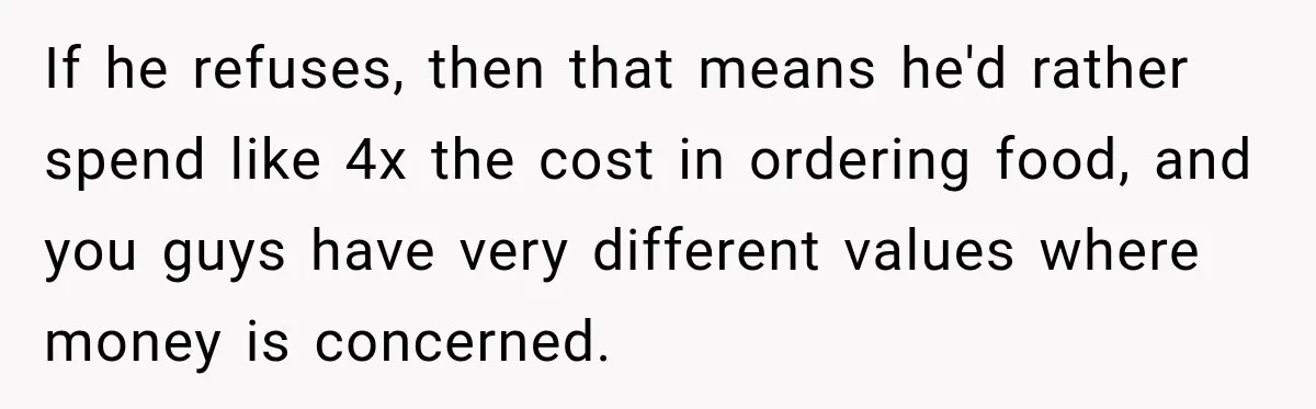 Woman Spent Hundreds Feeding Her Boyfriend, Then Realized She Was Paying For Everything If he refuses, then that means he'd rather spend like 4x the cost in ordering food, and you guys have very different values where money is concerned.