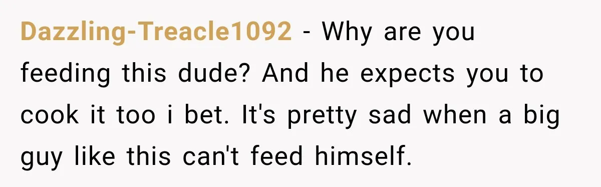 Woman Spent Hundreds Feeding Her Boyfriend, Then Realized She Was Paying For Everything Dazzling-Treacle1092 − Why are you feeding this dude? And he expects you to cook it too i bet. It's pretty sad when a big guy like this can't feed himself.