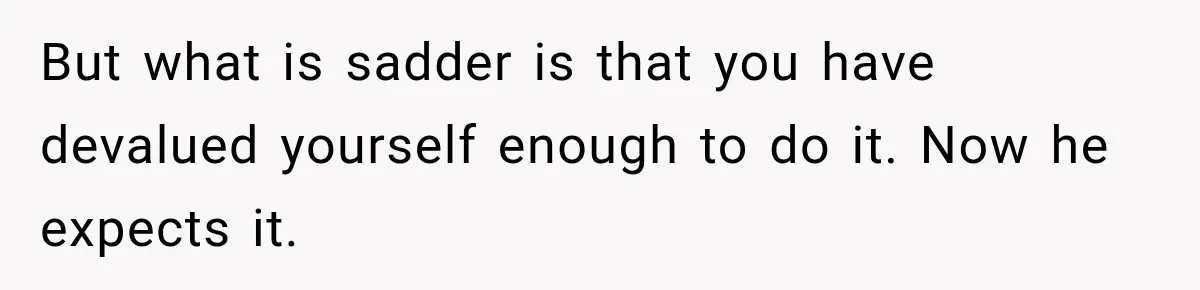 Woman Spent Hundreds Feeding Her Boyfriend, Then Realized She Was Paying For Everything But what is sadder is that you have devalued yourself enough to do it. Now he expects it.