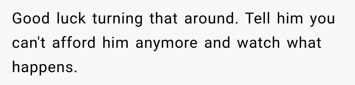 Woman Spent Hundreds Feeding Her Boyfriend, Then Realized She Was Paying For Everything Good luck turning that around. Tell him you can't afford him anymore and watch what happens.