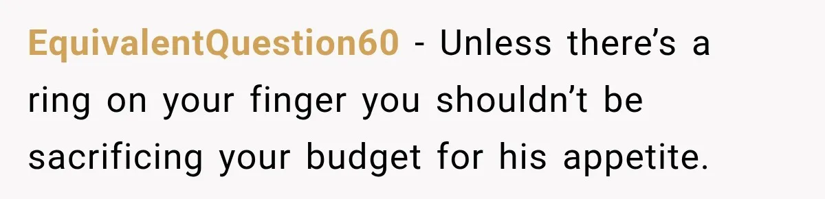 Woman Spent Hundreds Feeding Her Boyfriend, Then Realized She Was Paying For Everything EquivalentQuestion60 − Unless there’s a ring on your finger you shouldn’t be sacrificing your budget for his appetite.