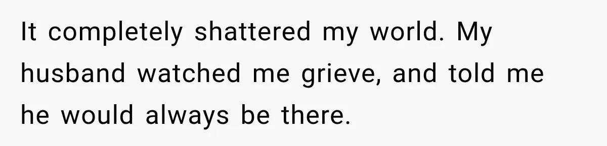 It completely shattered my world. My husband watched me grieve, and told me he would always be there.