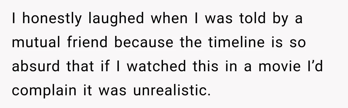I honestly laughed when I was told by a mutual friend because the timeline is so absurd that if I watched this in a movie I’d complain it was unrealistic.