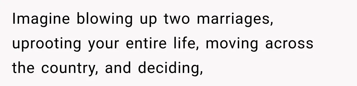 Imagine blowing up two marriages, uprooting your entire life, moving across the country, and deciding,