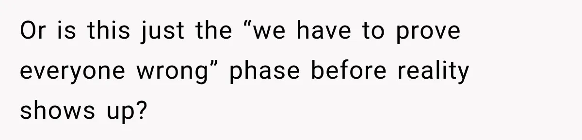 Or is this just the “we have to prove everyone wrong” phase before reality shows up?