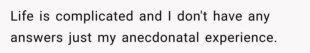 Life is complicated and I don't have any answers just my anecdonatal experience.