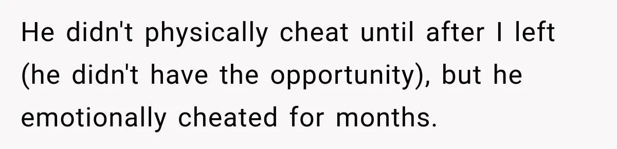 He didn't physically cheat until after I left (he didn't have the opportunity), but he emotionally cheated for months.