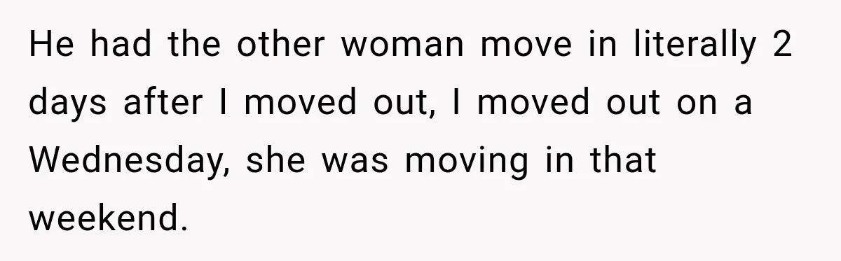 He had the other woman move in literally 2 days after I moved out, I moved out on a Wednesday, she was moving in that weekend.