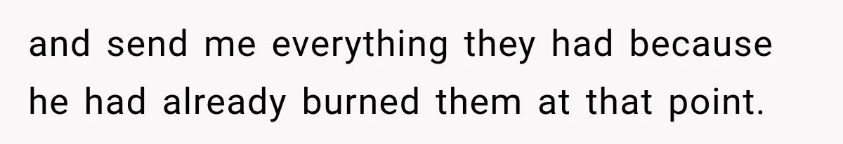 and send me everything they had because he had already burned them at that point.