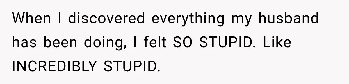 When I discovered everything my husband has been doing, I felt SO STUPID. Like INCREDIBLY STUPID.