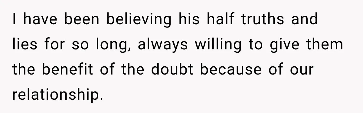 I have been believing his half truths and lies for so long, always willing to give them the benefit of the doubt because of our relationship.