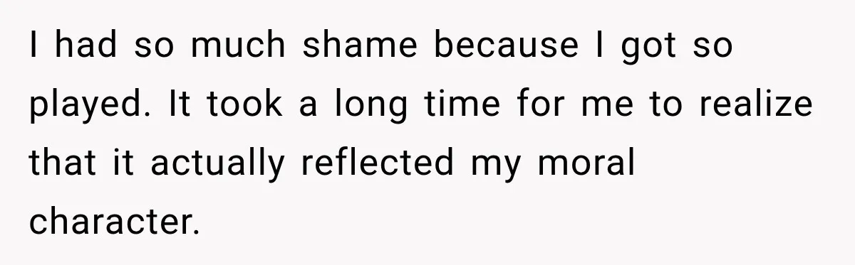 I had so much shame because I got so played. It took a long time for me to realize that it actually reflected my moral character.