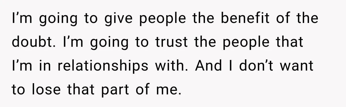 I’m going to give people the benefit of the doubt. I’m going to trust the people that I’m in relationships with. And I don’t want to lose that part of...