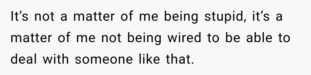 It’s not a matter of me being stupid, it’s a matter of me not being wired to be able to deal with someone like that.